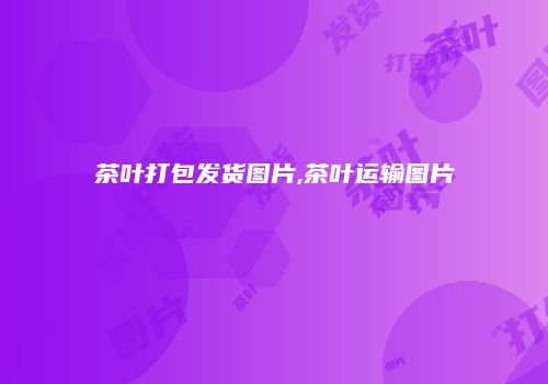茶叶打包发货图片,茶叶运输图片