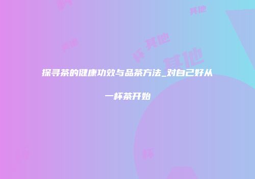 探寻茶的健康功效与品茶方法_对自己好从一杯茶开始