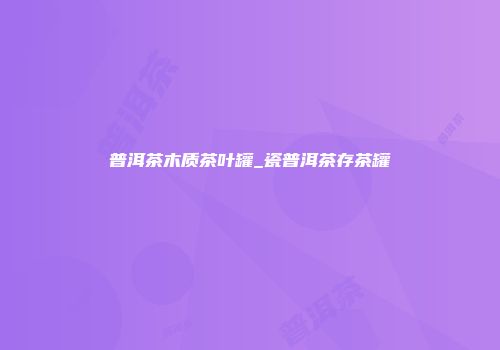 普洱茶木质茶叶罐_瓷普洱茶存茶罐