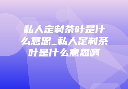 私人定制茶叶是什么意思_私人定制茶叶是什么意思啊