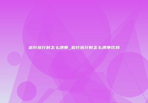 茶叶旅行时怎么携带_茶叶旅行时怎么携带饮料