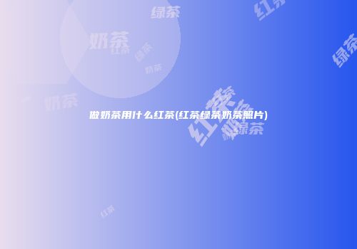 做奶茶用什么红茶(红茶绿茶奶茶照片)