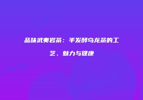 品味武夷岩茶：半发酵乌龙茶的工艺、魅力与健康