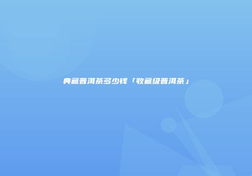 典藏普洱茶多少钱「收藏级普洱茶」