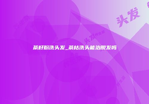 茶籽粉洗头发_茶枯洗头能治脱发吗