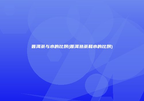 普洱茶与水的比例(普洱熟茶和水的比例)