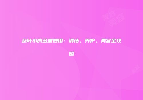 茶叶水的多重妙用：清洁、养护、美容全攻略