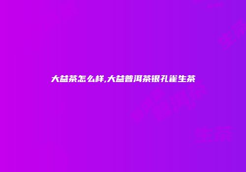 大益茶怎么样,大益普洱茶银孔雀生茶