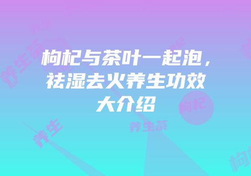 枸杞与茶叶一起泡，祛湿去火养生功效大介绍