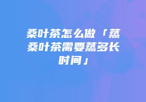 桑叶茶怎么做「蒸桑叶茶需要蒸多长时间」