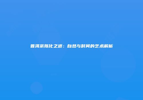 普洱茶陈化之道：自然与时间的艺术解析