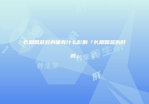 长期喝茶对身体有什么影响「长期喝茶伤肝吗」