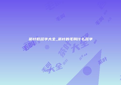 茶叶取名字大全_茶叶的毛叫什么名字