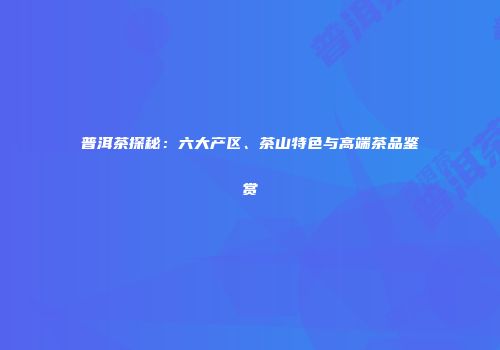 普洱茶探秘：六大产区、茶山特色与高端茶品鉴赏