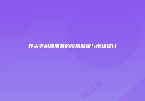 乔木老树普洱茶的价值解析与市场探讨