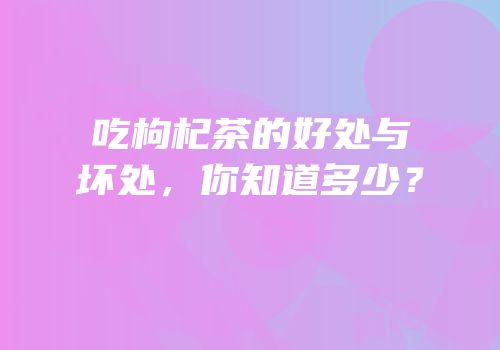 吃枸杞茶的好处与坏处，你知道多少？