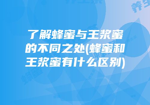 了解蜂蜜与王浆蜜的不同之处(蜂蜜和王浆蜜有什么区别)
