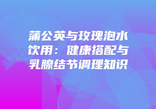 蒲公英与玫瑰泡水饮用：健康搭配与乳腺结节调理知识