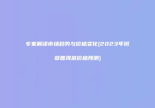 专家解读市场趋势与价格变化(2023年班章普洱茶价格预测)