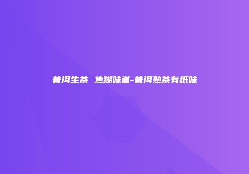 普洱生茶 焦糊味道-普洱熟茶有纸味