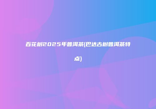 百花树2025年普洱茶(巴达古树普洱茶特点)