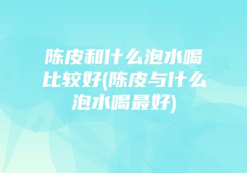 陈皮和什么泡水喝比较好(陈皮与什么泡水喝最好)