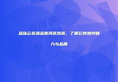 品味云茶滇品普洱茶熟茶，了解它的独特魅力与品质
