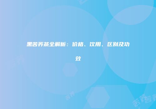 黑苦荞茶全解析：价格、饮用、区别及功效