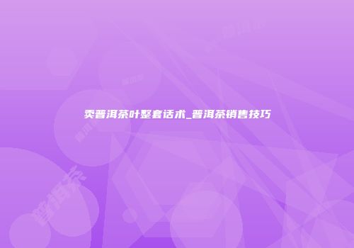 卖普洱茶叶整套话术_普洱茶销售技巧