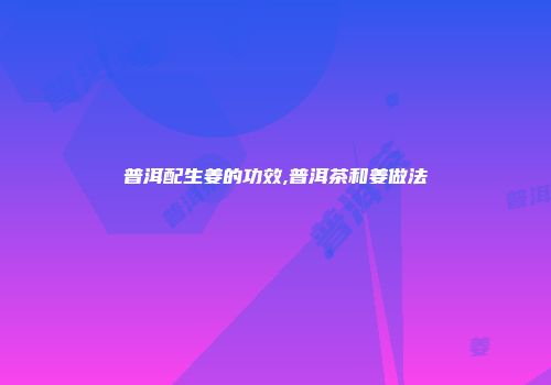 普洱配生姜的功效,普洱茶和姜做法