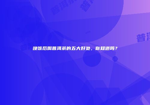 晚饭后喝普洱茶的五大好处，你知道吗？