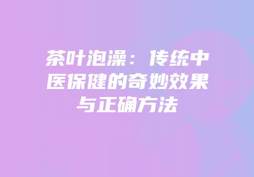 茶叶泡澡：传统中医保健的奇妙效果与正确方法