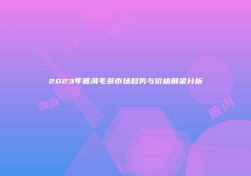 2023年普洱毛茶市场趋势与价格展望分析