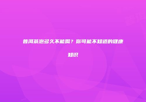 普洱茶泡多久不能喝？你可能不知道的健康知识