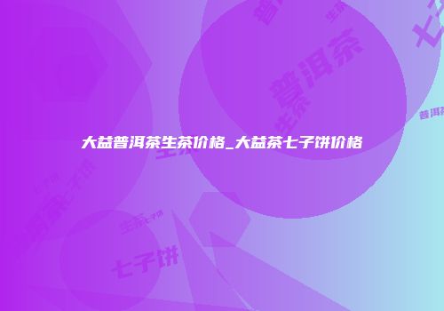 大益普洱茶生茶价格_大益茶七子饼价格