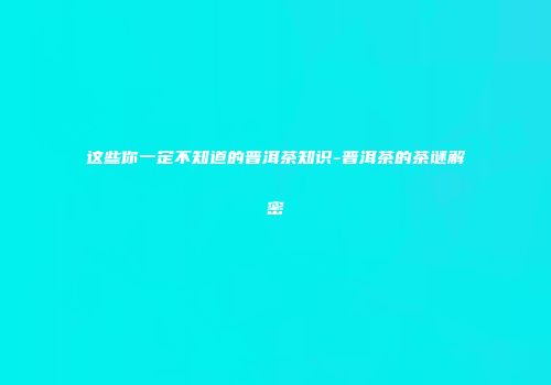 这些你一定不知道的普洱茶知识-普洱茶的茶谜解密