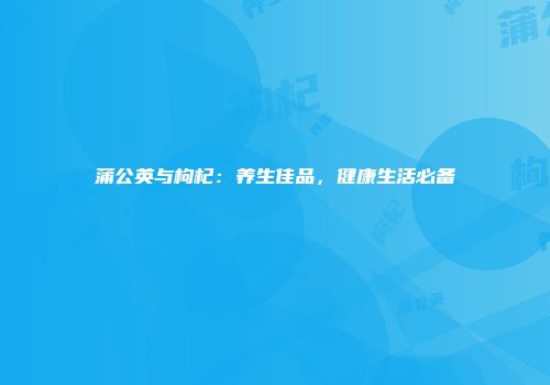 蒲公英与枸杞：养生佳品，健康生活必备