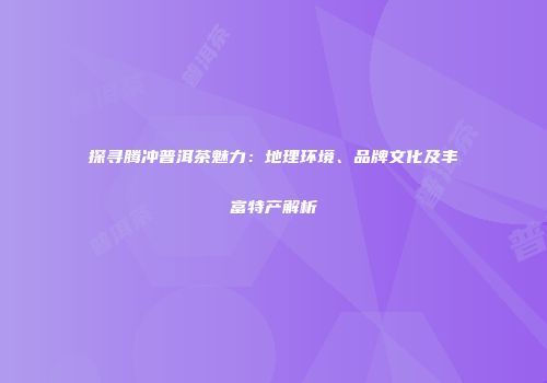 探寻腾冲普洱茶魅力：地理环境、品牌文化及丰富特产解析
