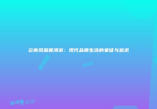 云南凤凰普洱茶：现代品质生活的象征与追求