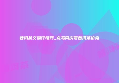 普洱茶交易行情网_龙马同庆号普洱茶价格