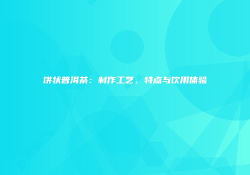 饼状普洱茶：制作工艺、特点与饮用体验