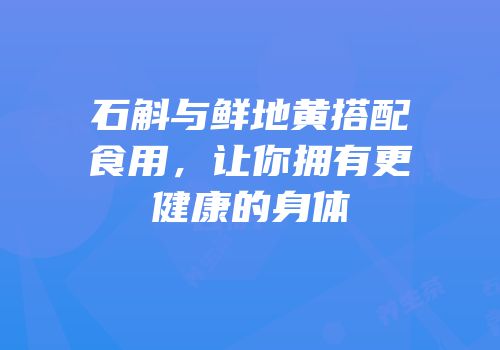 石斛与鲜地黄搭配食用，让你拥有更健康的身体
