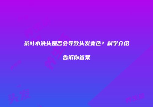 茶叶水洗头是否会导致头发变色？科学介绍告诉你答案