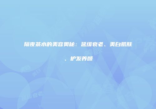 隔夜茶水的美容奥秘：延缓衰老、美白肌肤、护发养颜