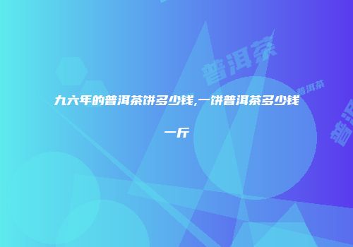 九六年的普洱茶饼多少钱,一饼普洱茶多少钱一斤