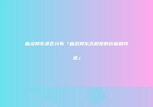 临沧邦东茶区分布「临沧邦东古树茶的价格和特点」