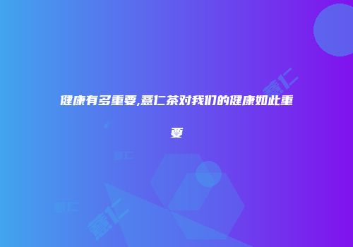 健康有多重要,薏仁茶对我们的健康如此重要