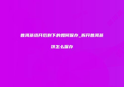 普洱茶撬开后剩下的如何保存_拆开普洱茶饼怎么保存