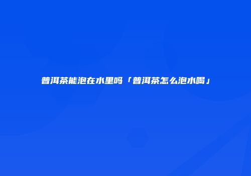 普洱茶能泡在水里吗「普洱茶怎么泡水喝」