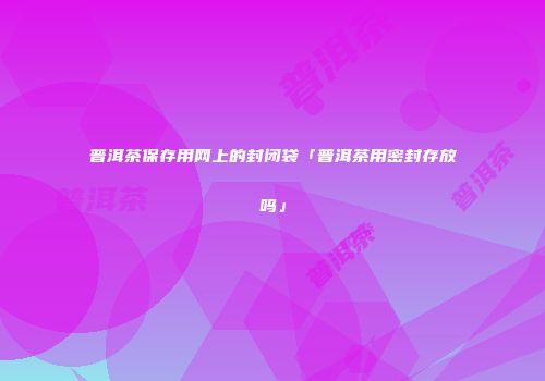 普洱茶保存用网上的封闭袋「普洱茶用密封存放吗」
